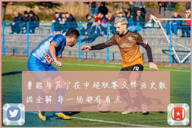 鲁能与苏宁在中超联赛交锋历史数据全解 每一场都有看点