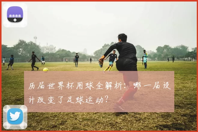 历届世界杯用球全解析：哪一届设计改变了足球运动？