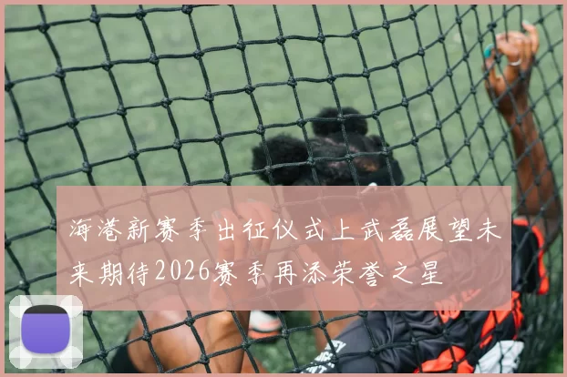 海港新赛季出征仪式上武磊展望未来期待2026赛季再添荣誉之星