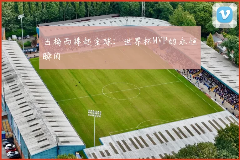 当梅西捧起金球:世界杯MVP的永恒瞬间