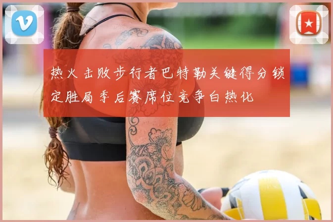 热火击败步行者巴特勒关键得分锁定胜局季后赛席位竞争白热化
