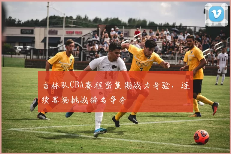 吉林队CBA赛程密集期战力考验,连续客场挑战排名争夺