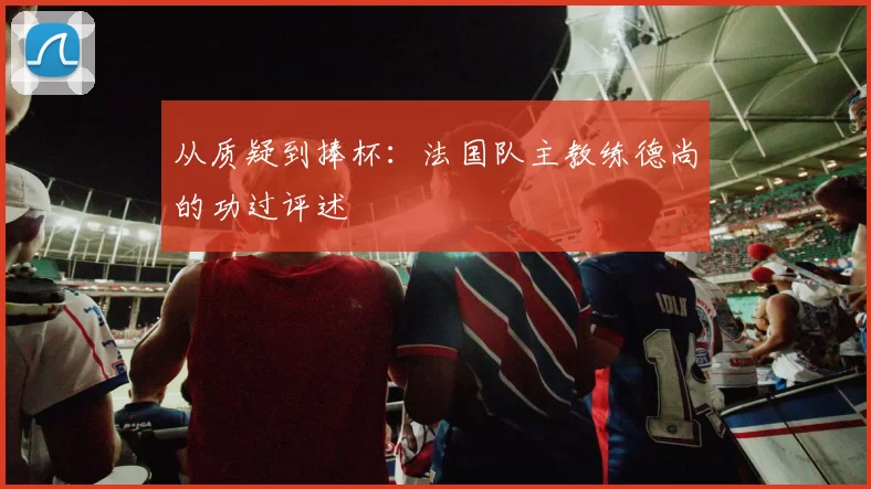 从质疑到捧杯：法国队主教练德尚的功过评述