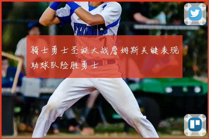 骑士勇士圣诞大战詹姆斯关键表现助球队险胜勇士