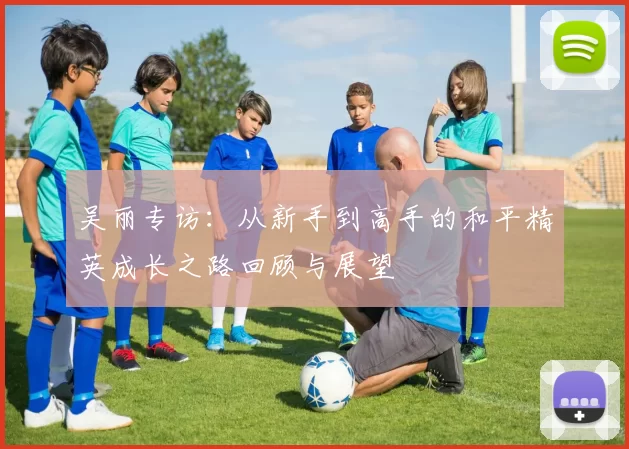 吴丽专访:从新手到高手的和平精英成长之路回顾与展望