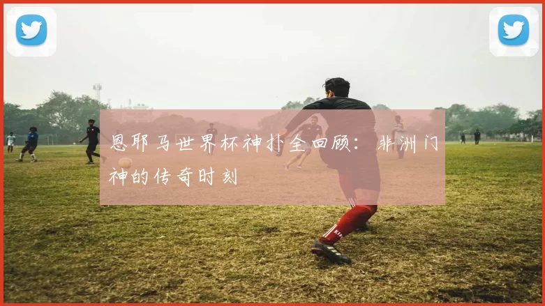 恩耶马世界杯神扑全回顾：非洲门神的传奇时刻