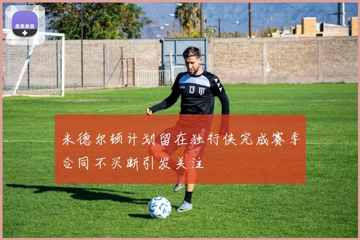 米德尔顿计划留在独行侠完成赛季合同不买断引发关注