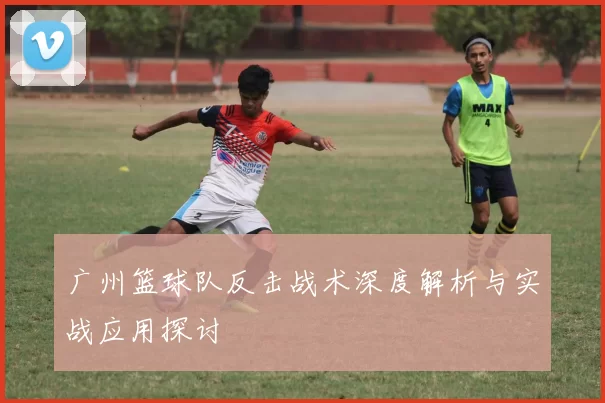 广州篮球队反击战术深度解析与实战应用探讨