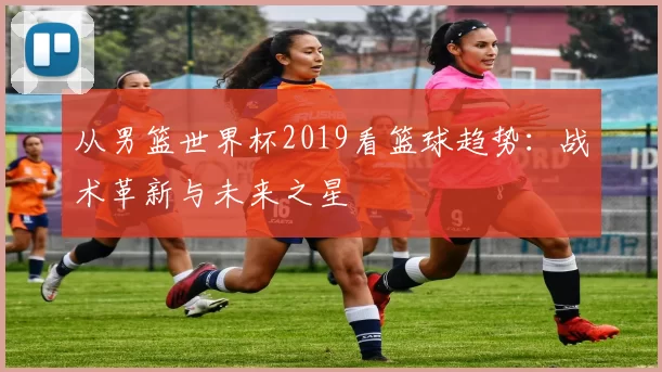 从男篮世界杯2019看篮球趋势:战术革新与未来之星