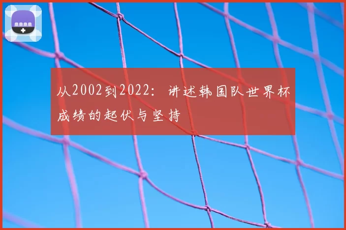 从2002到2022:讲述韩国队世界杯成绩的起伏与坚持